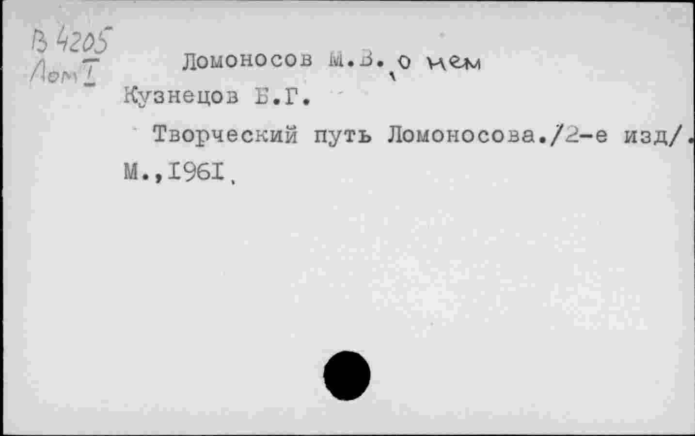 ﻿т Ломоносов М.В. о цгм
ОМ _	л
Кузнецов Б.Г.
Творческий путь Ломоносова./2
М.,1961,
-е изд/